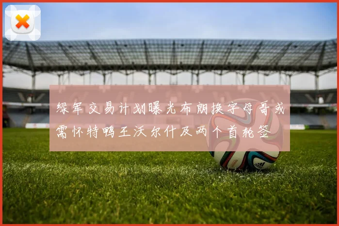 绿军交易计划曝光布朗换字母哥或需怀特鸭王沃尔什及两个首轮签